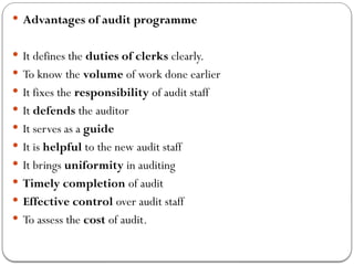  Advantages of audit programme
 It defines the duties of clerks clearly.
 To know the volume of work done earlier
 It fixes the responsibility of audit staff
 It defends the auditor
 It serves as a guide
 It is helpful to the new audit staff
 It brings uniformity in auditing
 Timely completion of audit
 Effective control over audit staff
 To assess the cost of audit.
 