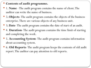  Contents of audit programme.
 1. Name -The audit program contains the name of client.The
auditor can write the name of business.
 2. Objects-The audit program contains the objects of the business
enterprise.There are various objects of any business unit.
 3. Date-The audit program contains the date of start of an audit.
 4. Duration-The audit program contains the time limit of starting
and completing the work.
 5. Accounting System-The audit program contains information
about accounting system.
 6. Old Reports-The audit program keeps the contents of old audit
report.The auditor can pay attention to old reports.
 