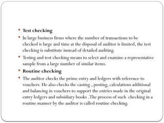  Test checking
 In large business firms where the number of transactions to be
checked is large and time at the disposal of auditor is limited, the test
checking is substitute instead of detailed auditing.
 Testing and test checking means to select and examine a representative
sample from a large number of similar items.
 Routine checking
 The auditor checks the prime entry and ledgers with reference to
vouchers. He also checks the casting , posting, calculations additional
and balancing in vouchers to support the entries made in the original
entry ledgers and subsidiary books .The process of such checking in a
routine manner by the auditor is called routine checking.
 