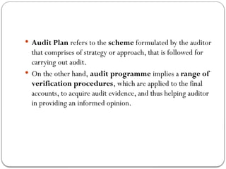  Audit Plan refers to the scheme formulated by the auditor
that comprises of strategy or approach, that is followed for
carrying out audit.
 On the other hand, audit programme implies a range of
verification procedures, which are applied to the final
accounts, to acquire audit evidence, and thus helping auditor
in providing an informed opinion.
 