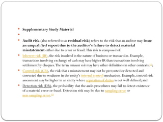  Supplementary Study Material

 Audit risk (also referred to as residual risk) refers to the risk that an auditor may issue
an unqualified report due to the auditor's failure to detect material
misstatement either due to error or fraud.This risk is composed of:
 Inherent risk (IR), the risk involved in the nature of business or transaction. Example,
transactions involving exchange of cash may have higher IR than transactions involving
settlement by cheques.The term inherent risk may have other definitions in other contexts.[1]
;
 Control risk (CR), the risk that a misstatement may not be prevented or detected and
corrected due to weakness in the entity's internal control mechanism. Example, control risk
assessment may be higher in an entity where separation of duties is not well defined; and
 Detection risk (DR), the probability that the audit procedures may fail to detect existence
of a material error or fraud. Detection risk may be due to sampling error or
non-sampling error.[2]
 