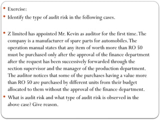  Exercise:
 Identify the type of audit risk in the following cases.
 Z limited has appointed Mr. Kevin as auditor for the first time.The
company is a manufacturer of spare parts for automobiles.The
operation manual states that any item of worth more than RO 50
must be purchased only after the approval of the finance department
after the request has been successively forwarded through the
section supervisor and the manager of the production department.
The auditor notices that some of the purchases having a value more
than RO 50 are purchased by different units from their budget
allocated to them without the approval of the finance department.
 What is audit risk and what type of audit risk is observed in the
above case? Give reason.
 