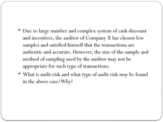  Due to large number and complex system of cash discount
and incentives, the auditor of Company X has chosen few
samples and satisfied himself that the transactions are
authentic and accurate. However, the size of the sample and
method of sampling used by the auditor may not be
appropriate for such type of transactions.
 What is audit risk and what type of audit risk may be found
in the above case?Why?
 