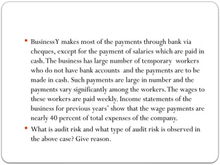  BusinessY makes most of the payments through bank via
cheques, except for the payment of salaries which are paid in
cash.The business has large number of temporary workers
who do not have bank accounts and the payments are to be
made in cash. Such payments are large in number and the
payments vary significantly among the workers.The wages to
these workers are paid weekly. Income statements of the
business for previous years’ show that the wage payments are
nearly 40 percent of total expenses of the company.
 What is audit risk and what type of audit risk is observed in
the above case? Give reason.
 