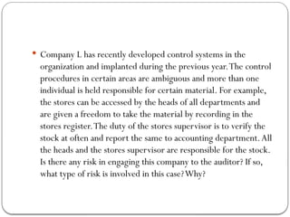  Company L has recently developed control systems in the
organization and implanted during the previous year.The control
procedures in certain areas are ambiguous and more than one
individual is held responsible for certain material. For example,
the stores can be accessed by the heads of all departments and
are given a freedom to take the material by recording in the
stores register.The duty of the stores supervisor is to verify the
stock at often and report the same to accounting department.All
the heads and the stores supervisor are responsible for the stock.
Is there any risk in engaging this company to the auditor? If so,
what type of risk is involved in this case?Why?
 