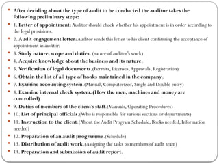  After deciding about the type of audit to be conducted the auditor takes the
following preliminary steps:
 1. Letter of appointment:Auditor should check whether his appointment is in order according to
the legal provisions.
 2. Audit engagement letter:Auditor sends this letter to his client confirming the acceptance of
appointment as auditor.
 3. Study nature, scope and duties. (nature of auditor’s work)
 4. Acquire knowledge about the business and its nature.
 5. Verification of legal documents.(Permits, Licenses,Approvals, Registration)
 6. Obtain the list of all type of books maintained in the company.
 7. Examine accounting system.(Manual, Computerized, Single and Double entry)
 8. Examine internal check system. (How the men, machines and money are
controlled)
 9. Duties of members of the client’s staff.(Manuals, Operating Procedures)
 10. List of principal officials.(Who is responsible for various sections or departments)
 11. Instruction to the client.(About theAudit Program Schedule, Books needed, Information
needed)
 12. Preparation of an audit programme.(Schedule)
 13. Distribution of audit work.(Assigning the tasks to members of audit team)
 14. Preparation and submission of audit report.
 