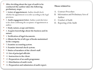  After deciding about the type of audit to be
conducted the auditor takes the following
preliminary steps:
 1. Letter of appointment:Auditor should check
whether his appointment is in order according to the legal
provisions.
 2. Audit engagement letter:Auditor sends this letter
to his client confirming the acceptance of appointment as
auditor.
 3. Study nature, scope and duties.
 4. Acquire knowledge about the business and its
nature.
 5. Verification of legal documents.
 6. Obtain the list of all type of books maintained
in the company.
 7. Examine accounting system.
 8. Examine internal check system.
 9. Duties of members of the client’s staff.
 10. List of principal officials.
 11. Instruction to the client.
 12. Preparation of an audit programme.
 13. Distribution of audit work.
 14. Preparation and submission of audit report.
Those related to
A. Contract Procedure
B. Information and PreliminaryActs of
Auditor
C. Conduct ofAudit
D. Reporting of theAudit
 