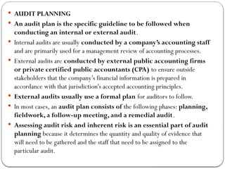  AUDIT PLANNING
 An audit plan is the specific guideline to be followed when
conducting an internal or external audit.
 Internal audits are usually conducted by a company’s accounting staff
and are primarily used for a management review of accounting processes.
 External audits are conducted by external public accounting firms
or private certified public accountants (CPA) to ensure outside
stakeholders that the company’s financial information is prepared in
accordance with that jurisdiction's accepted accounting principles.
 External audits usually use a formal plan for auditors to follow.
 In most cases, an audit plan consists of the following phases: planning,
fieldwork, a follow-up meeting, and a remedial audit.
 Assessing audit risk and inherent risk is an essential part of audit
planning because it determines the quantity and quality of evidence that
will need to be gathered and the staff that need to be assigned to the
particular audit.
 