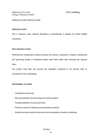 Makerere University MBA Auditing
College of Business Studies
Statutory and Non Statutory Audits
Statutory Audit
This is required under national standards or laws/statutes. It applies for limited liability
companies.
Non-statutory Audit
Performed by independent auditors because the owners, proprietors, trustees, professional
and governing bodies or interested parties want them rather than because law requires
them.
The auditor must take into account the regulation contained in the internal rules or
constitution of the undertaking.
Advantages of audits
 Verification of accounts
 Recommendations of accounting and control systems
 Possible detection of errors and fraud
 Provide a means of setting accounts between partners
 Audited accounts make the accounts more acceptable to taxation authorities.
© 2014
10
 