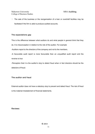 Makerere University MBA Auditing
College of Business Studies
 The sale of the business or the reorganisation of a loan or overdraft facilities may be
facilitated if the firm is able to produce audited accounts.
The expectations gap
This is the difference between what auditors do and what people in general think that they
do. It is misconception in relation to the role of the auditor. For example
-Auditors report to the directors of the company and not to the members.
-A favourable audit report is more favourable than an unqualified audit report and the
reverse is true
-Perception that it is the auditor’s duty to detect fraud when in fact directors should be the
detectors of fraud.
The auditor and fraud
External auditor does not have a statutory duty to prevent and detect fraud. The risk of fraud
is the material misstatement of financial statements.
Reviews:
© 2014
11
 
