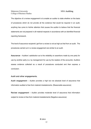 Makerere University MBA Auditing
College of Business Studies
The objective of a review engagement is to enable an auditor to state whether on the basis
of procedures which do not provide all the evidence that would be required in an audit,
anything has come to his/her attention that causes the auditor to believe that the financial
statements are not prepared in all material respects in accordance with an identified financial
reporting framework.
The level of assurance recipients’ get from a review is not as high as that from an audit. The
procedures carried out in a review engagement are similar to an audit.
Assurance – Auditors’ satisfaction as to the reliability on assertions made by one party for
use by another party (i.e. by management for use by the readers of the accounts). Auditors
assess evidence collected as a result of procedures conducted and then express a
conclusion.
Audit and other engagements.
Audit engagement – Auditor provides a high but not absolute level of assurance that
information audited is free from material misstatements. (Reasonable assurance)
Review engagement – Auditor provides moderate level of assurance that information
subject to review is free from material misstatements (Negative assurance)
© 2014
12
 