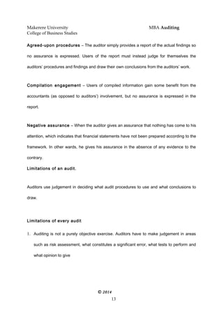 Makerere University MBA Auditing
College of Business Studies
Agreed-upon procedures – The auditor simply provides a report of the actual findings so
no assurance is expressed. Users of the report must instead judge for themselves the
auditors’ procedures and findings and draw their own conclusions from the auditors’ work.
Compilation engagement – Users of compiled information gain some benefit from the
accountants (as opposed to auditors’) involvement, but no assurance is expressed in the
report.
Negative assurance – When the auditor gives an assurance that nothing has come to his
attention, which indicates that financial statements have not been prepared according to the
framework. In other wards, he gives his assurance in the absence of any evidence to the
contrary.
Limitations of an audit.
Auditors use judgement in deciding what audit procedures to use and what conclusions to
draw.
Limitations of every audit
1. Auditing is not a purely objective exercise. Auditors have to make judgement in areas
such as risk assessment, what constitutes a significant error, what tests to perform and
what opinion to give
© 2014
13
 