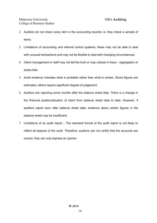 Makerere University MBA Auditing
College of Business Studies
2. Auditors do not check every item in the accounting records i.e. they check a sample of
items.
3. Limitations of accounting and internal control systems; these may not be able to deal
with unusual transactions and may not be flexible to deal with changing circumstances.
4. Client management or staff may not tell the truth or may collude in fraud – segregation of
duties fails.
5. Audit evidence indicates what is probable rather than what is certain. Some figures are
estimates; others require significant degree of judgement.
6. Auditors are reporting some months after the balance sheet date. There is a change in
the financial position/situation of client from balance sheet date to date. However, if
auditors report soon after balance sheet date, evidence about certain figures in the
balance sheet may be insufficient.
7. Limitations of an audit report – The standard format of the audit report is not likely to
reflect all aspects of the audit. Therefore, auditors can not certify that the accounts are
correct, they can only express an opinion
© 2014
14
 