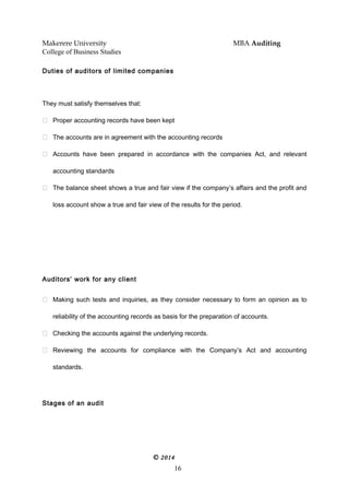 Makerere University MBA Auditing
College of Business Studies
Duties of auditors of limited companies
They must satisfy themselves that:
 Proper accounting records have been kept
 The accounts are in agreement with the accounting records
 Accounts have been prepared in accordance with the companies Act, and relevant
accounting standards
 The balance sheet shows a true and fair view if the company’s affairs and the profit and
loss account show a true and fair view of the results for the period.
Auditors’ work for any client
 Making such tests and inquiries, as they consider necessary to form an opinion as to
reliability of the accounting records as basis for the preparation of accounts.
 Checking the accounts against the underlying records.
 Reviewing the accounts for compliance with the Company’s Act and accounting
standards.
Stages of an audit
© 2014
16
 