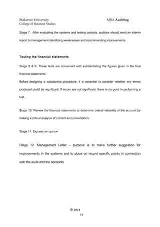 Makerere University MBA Auditing
College of Business Studies
Stage 7. After evaluating the systems and testing controls, auditors should send an interim
report to management identifying weaknesses and recommending improvements.
Testing the financial statements
Stage 8 & 9. These tests are concerned with substantiating the figures given in the final
financial statements.
Before designing a substantive procedure, it is essential to consider whether any errors
produced could be significant. If errors are not significant, there is no point in performing a
test.
Stage 10. Review the financial statements to determine overall reliability of the account by
making a critical analysis of content and presentation.
Stage 11. Express an opinion
Stage 12. Management Letter – purpose is to make further suggestion for
improvements in the systems and to place on record specific points in connection
with the audit and the accounts
© 2014
18
 