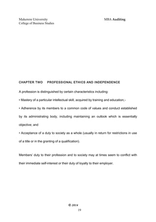 Makerere University MBA Auditing
College of Business Studies
CHAPTER TWO PROFESSIONAL ETHICS AND INDEPENDENCE
A profession is distinguished by certain characteristics including:
• Mastery of a particular intellectual skill, acquired by training and education;1
• Adherence by its members to a common code of values and conduct established
by its administrating body, including maintaining an outlook which is essentially
objective; and
• Acceptance of a duty to society as a whole (usually in return for restrictions in use
of a title or in the granting of a qualification).
Members’ duty to their profession and to society may at times seem to conflict with
their immediate self-interest or their duty of loyalty to their employer.
© 2014
19
 