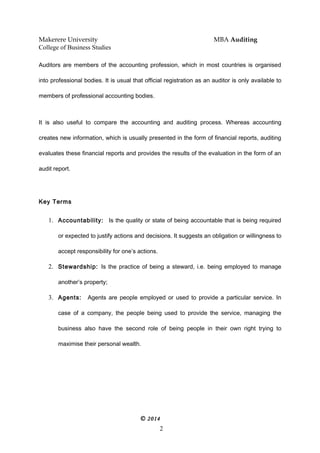 Makerere University MBA Auditing
College of Business Studies
Auditors are members of the accounting profession, which in most countries is organised
into professional bodies. It is usual that official registration as an auditor is only available to
members of professional accounting bodies.
It is also useful to compare the accounting and auditing process. Whereas accounting
creates new information, which is usually presented in the form of financial reports, auditing
evaluates these financial reports and provides the results of the evaluation in the form of an
audit report.
Key Terms
1. Accountability: Is the quality or state of being accountable that is being required
or expected to justify actions and decisions. It suggests an obligation or willingness to
accept responsibility for one’s actions.
2. Stewardship: Is the practice of being a steward, i.e. being employed to manage
another’s property;
3. Agents: Agents are people employed or used to provide a particular service. In
case of a company, the people being used to provide the service, managing the
business also have the second role of being people in their own right trying to
maximise their personal wealth.
© 2014
2
 