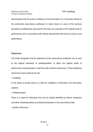 Makerere University MBA Auditing
College of Business Studies
demonstrates that the public confidence is firmly founded. It is in the best interest of
the world-wide accountancy profession to make known to users of the services
provided by professional accountants that they are executed at the highest level of
performance and in accordance with ethical requirements that strive to ensure such
performance.
Objectives
The Code recognises that the objectives of the accountancy profession are to work
to the highest standards of professionalism, to attain the highest levels of
performance and generally to meet the public interest requirement. These objectives
require four basic needs to be met:
• Credibility
In the whole of society there is a need for credibility in information and information
systems.
• Professionalism
There is a need for individuals who can be clearly identified by clients, employers
and other interested parties as professional persons in the accountancy field.
• Quality of Services
© 2014
22
 