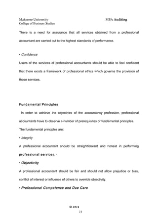 Makerere University MBA Auditing
College of Business Studies
There is a need for assurance that all services obtained from a professional
accountant are carried out to the highest standards of performance.
• Confidence
Users of the services of professional accountants should be able to feel confident
that there exists a framework of professional ethics which governs the provision of
those services.
Fundamental Principles
In order to achieve the objectives of the accountancy profession, professional
accountants have to observe a number of prerequisites or fundamental principles.
The fundamental principles are:
• Integrity
A professional accountant should be straightforward and honest in performing
professional services. *
• Objectivity
A professional accountant should be fair and should not allow prejudice or bias,
conflict of interest or influence of others to override objectivity.
• Professional Competence and Due Care
© 2014
23
 