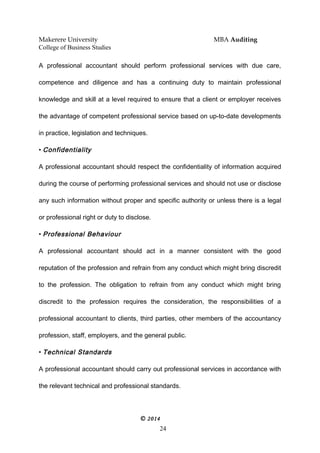 Makerere University MBA Auditing
College of Business Studies
A professional accountant should perform professional services with due care,
competence and diligence and has a continuing duty to maintain professional
knowledge and skill at a level required to ensure that a client or employer receives
the advantage of competent professional service based on up-to-date developments
in practice, legislation and techniques.
• Confidentiality
A professional accountant should respect the confidentiality of information acquired
during the course of performing professional services and should not use or disclose
any such information without proper and specific authority or unless there is a legal
or professional right or duty to disclose.
• Professional Behaviour
A professional accountant should act in a manner consistent with the good
reputation of the profession and refrain from any conduct which might bring discredit
to the profession. The obligation to refrain from any conduct which might bring
discredit to the profession requires the consideration, the responsibilities of a
professional accountant to clients, third parties, other members of the accountancy
profession, staff, employers, and the general public.
• Technical Standards
A professional accountant should carry out professional services in accordance with
the relevant technical and professional standards.
© 2014
24
 