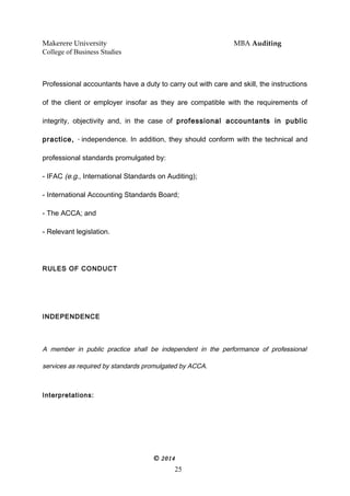 Makerere University MBA Auditing
College of Business Studies
Professional accountants have a duty to carry out with care and skill, the instructions
of the client or employer insofar as they are compatible with the requirements of
integrity, objectivity and, in the case of professional accountants in public
practice, * independence. In addition, they should conform with the technical and
professional standards promulgated by:
- IFAC (e.g., International Standards on Auditing);
- International Accounting Standards Board;
- The ACCA; and
- Relevant legislation.
RULES OF CONDUCT
INDEPENDENCE
A member in public practice shall be independent in the performance of professional
services as required by standards promulgated by ACCA.
Interpretations:
© 2014
25
 