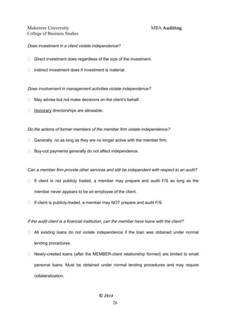Makerere University MBA Auditing
College of Business Studies
Does investment in a client violate independence?
 Direct investment does regardless of the size of the investment.
 Indirect investment does if investment is material.
Does involvement in management activities violate independence?
 May advise but not make decisions on the client’s behalf.
 Honorary directorships are allowable.
Do the actions of former members of the member firm violate independence?
 Generally, no as long as they are no longer active with the member firm.
 Buy-out payments generally do not affect independence.
Can a member firm provide other services and still be independent with respect to an audit?
 If client is not publicly traded, a member may prepare and audit F/S as long as the
member never appears to be an employee of the client.
 If client is publicly-traded, a member may NOT prepare and audit F/S.
If the audit client is a financial institution, can the member have loans with the client?
 All existing loans do not violate independence if the loan was obtained under normal
lending procedures.
 Newly-created loans (after the MEMBER-client relationship formed) are limited to small
personal loans. Must be obtained under normal lending procedures and may require
collateralization.
© 2014
26
 