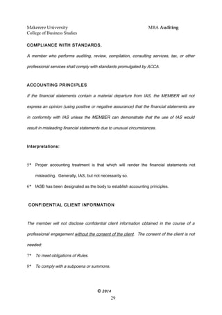 Makerere University MBA Auditing
College of Business Studies
COMPLIANCE WITH STANDARDS.
A member who performs auditing, review, compilation, consulting services, tax, or other
professional services shall comply with standards promulgated by ACCA.
ACCOUNTING PRINCIPLES
If the financial statements contain a material departure from IAS, the MEMBER will not
express an opinion (using positive or negative assurance) that the financial statements are
in conformity with IAS unless the MEMBER can demonstrate that the use of IAS would
result in misleading financial statements due to unusual circumstances.
Interpretations:
5* Proper accounting treatment is that which will render the financial statements not
misleading. Generally, IAS, but not necessarily so.
6* IASB has been designated as the body to establish accounting principles.
CONFIDENTIAL CLIENT INFORMATION
The member will not disclose confidential client information obtained in the course of a
professional engagement without the consent of the client. The consent of the client is not
needed:
7* To meet obligations of Rules.
8* To comply with a subpoena or summons.
© 2014
29
 