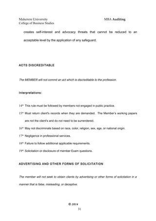 Makerere University MBA Auditing
College of Business Studies
creates self-interest and advocacy threats that cannot be reduced to an
acceptable level by the application of any safeguard.
ACTS DISCREDITABLE
The MEMBER will not commit an act which is discreditable to the profession.
Interpretations:
14* This rule must be followed by members not engaged in public practice.
15* Must return client's records when they are demanded. The Member’s working papers
are not the client's and do not need to be surrendered.
16* May not discriminate based on race, color, religion, sex, age, or national origin.
17* Negligence in professional services.
18* Failure to follow additional applicable requirements.
19* Solicitation or disclosure of member Exam questions.
ADVERTISING AND OTHER FORMS OF SOLICITATION
The member will not seek to obtain clients by advertising or other forms of solicitation in a
manner that is false, misleading, or deceptive.
© 2014
31
 