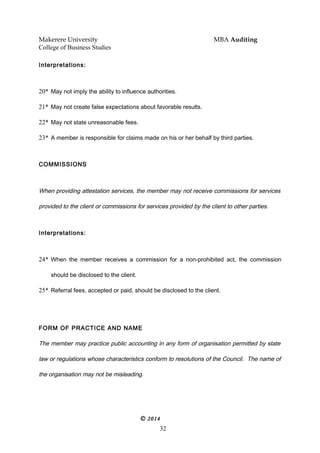 Makerere University MBA Auditing
College of Business Studies
Interpretations:
20* May not imply the ability to influence authorities.
21* May not create false expectations about favorable results.
22* May not state unreasonable fees.
23* A member is responsible for claims made on his or her behalf by third parties.
COMMISSIONS
When providing attestation services, the member may not receive commissions for services
provided to the client or commissions for services provided by the client to other parties.
Interpretations:
24* When the member receives a commission for a non-prohibited act, the commission
should be disclosed to the client.
25* Referral fees, accepted or paid, should be disclosed to the client.
FORM OF PRACTICE AND NAME
The member may practice public accounting in any form of organisation permitted by state
law or regulations whose characteristics conform to resolutions of the Council. The name of
the organisation may not be misleading.
© 2014
32
 