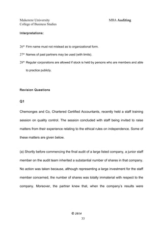 Makerere University MBA Auditing
College of Business Studies
Interpretations:
26* Firm name must not mislead as to organizational form.
27* Names of past partners may be used (with limits).
28* Regular corporations are allowed if stock is held by persons who are members and able
to practice publicly.
Revision Questions
Q1
Chemonges and Co, Chartered Certified Accountants, recently held a staff training
session on quality control. The session concluded with staff being invited to raise
matters from their experience relating to the ethical rules on independence. Some of
these matters are given below.
(a) Shortly before commencing the final audit of a large listed company, a junior staff
member on the audit team inherited a substantial number of shares in that company.
No action was taken because, although representing a large investment for the staff
member concerned, the number of shares was totally immaterial with respect to the
company. Moreover, the partner knew that, when the company’s results were
© 2014
33
 
