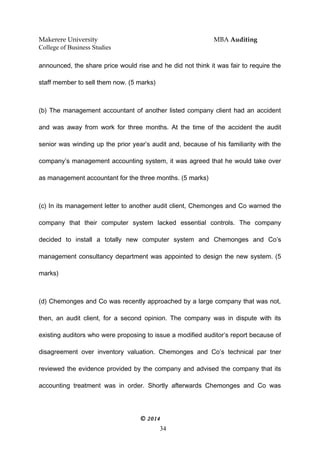 Makerere University MBA Auditing
College of Business Studies
announced, the share price would rise and he did not think it was fair to require the
staff member to sell them now. (5 marks)
(b) The management accountant of another listed company client had an accident
and was away from work for three months. At the time of the accident the audit
senior was winding up the prior year’s audit and, because of his familiarity with the
company’s management accounting system, it was agreed that he would take over
as management accountant for the three months. (5 marks)
(c) In its management letter to another audit client, Chemonges and Co warned the
company that their computer system lacked essential controls. The company
decided to install a totally new computer system and Chemonges and Co’s
management consultancy department was appointed to design the new system. (5
marks)
(d) Chemonges and Co was recently approached by a large company that was not,
then, an audit client, for a second opinion. The company was in dispute with its
existing auditors who were proposing to issue a modified auditor’s report because of
disagreement over inventory valuation. Chemonges and Co’s technical par tner
reviewed the evidence provided by the company and advised the company that its
accounting treatment was in order. Shortly afterwards Chemonges and Co was
© 2014
34
 