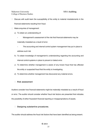 Makerere University MBA Auditing
College of Business Studies
 Discuss with audit team the susceptibility of the entity to material misstatements in the
financial statements resulting from fraud.
 Make enquiries of management
a) To obtain an understanding of:
- Management’s assessment of the risk that financial statements may be
materially misstated as a result of error.
- The accounting and internal control system management has put in place to
address such risk
b) To obtain knowledge of management’s understanding regarding the accounting and
internal control systems in place to prevent or detect error.
c) To determine whether management is aware of any known fraud that has affected
the entity or suspected fraud that the entity is investigating.
d) To determine whether management has discovered any material errors.
 Risk assessment
Auditors consider how financial statements might be materially misstated as a result of fraud
or error. The auditor should consider whether fraud risk factors are presented that indicates
the possibility of either fraudulent financial reporting or misappropriations of assets.
 Designing substantive procedures.
The auditor should address the fraud risk factors that have been identified as being present.
© 2014
37
 