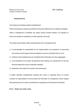 Makerere University MBA Auditing
College of Business Studies
 Misstatements
Circumstances indicating material misstatements:
Perform procedures to determine whether the financial statements are materially misstated.
When a misstatement is identified, the auditor should consider whether it is indicative of
fraud and consider its implications to other aspects of the audit.
The auditor should obtain written representations from management that:
a) It acknowledges its responsibility for the implementation and operations of accounting
and internal control systems that are designed to prevent and detect fraud or error.
b) It believes that misstatements are immaterial both individually and when aggregated.
c) It has disclosed to the auditor all significant facts relating to its assessment of risk that
financial statements may be materially misstated.
d) Disclosed to the auditor the results of risk assessment.
If auditor identifies misstatements resulting from fraud or suspected fraud, he should
consider his responsibility to communicate that information to management, those charged
with governance and in some circumstances to regulatory and enforcement authorities.
Error – Read and make notes
© 2014
38
 