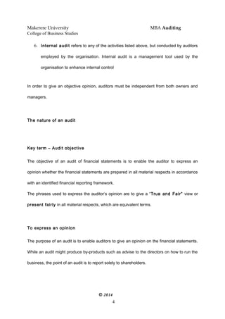 Makerere University MBA Auditing
College of Business Studies
6. Internal audit refers to any of the activities listed above, but conducted by auditors
employed by the organisation. Internal audit is a management tool used by the
organisation to enhance internal control
In order to give an objective opinion, auditors must be independent from both owners and
managers.
The nature of an audit
Key term – Audit objective
The objective of an audit of financial statements is to enable the auditor to express an
opinion whether the financial statements are prepared in all material respects in accordance
with an identified financial reporting framework.
The phrases used to express the auditor’s opinion are to give a “True and Fair” view or
present fairly in all material respects, which are equivalent terms.
To express an opinion
The purpose of an audit is to enable auditors to give an opinion on the financial statements.
While an audit might produce by-products such as advise to the directors on how to run the
business, the point of an audit is to report solely to shareholders.
© 2014
4
 