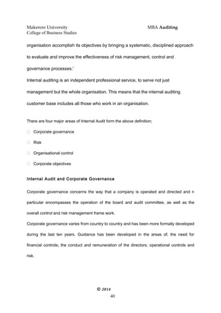 Makerere University MBA Auditing
College of Business Studies
organisation accomplish its objectives by bringing a systematic, disciplined approach
to evaluate and improve the effectiveness of risk management, control and
governance processes.'
Internal auditing is an independent professional service, to serve not just
management but the whole organisation. This means that the internal auditing
customer base includes all those who work in an organisation.
There are four major areas of Internal Audit form the above definition;
 Corporate governance
 Risk
 Organisational control
 Corporate objectives
Internal Audit and Corporate Governance
Corporate governance concerns the way that a company is operated and directed and n
particular encompasses the operation of the board and audit committee, as well as the
overall control and risk management frame work.
Corporate governance varies from country to country and has been more formally developed
during the last ten years. Guidance has been developed in the areas of; the need for
financial controls; the conduct and remuneration of the directors; operational controls and
risk.
© 2014
40
 