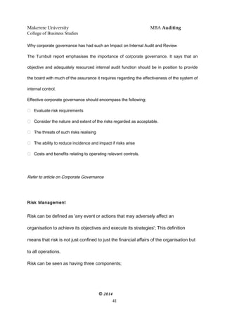 Makerere University MBA Auditing
College of Business Studies
Why corporate governance has had such an Impact on Internal Audit and Review
The Turnbull report emphasises the importance of corporate governance. It says that an
objective and adequately resourced internal audit function should be in position to provide
the board with much of the assurance it requires regarding the effectiveness of the system of
internal control.
Effective corporate governance should encompass the following;
 Evaluate risk requirements
 Consider the nature and extent of the risks regarded as acceptable.
 The threats of such risks realising
 The ability to reduce incidence and impact if risks arise
 Costs and benefits relating to operating relevant controls.
Refer to article on Corporate Governance
Risk Management
Risk can be defined as 'any event or actions that may adversely affect an
organisation to achieve its objectives and execute its strategies'; This definition
means that risk is not just confined to just the financial affairs of the organisation but
to all operations.
Risk can be seen as having three components;
© 2014
41
 