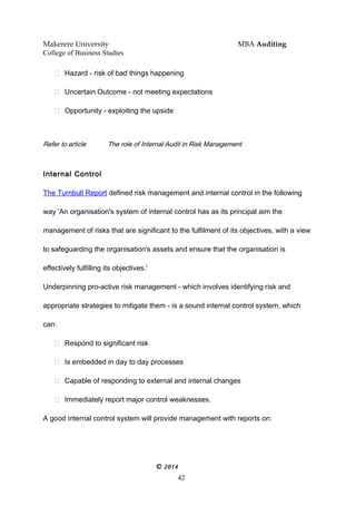 Makerere University MBA Auditing
College of Business Studies
 Hazard - risk of bad things happening
 Uncertain Outcome - not meeting expectations
 Opportunity - exploiting the upside
Refer to article The role of Internal Audit in Risk Management
Internal Control
The Turnbull Report defined risk management and internal control in the following
way 'An organisation's system of internal control has as its principal aim the
management of risks that are significant to the fulfilment of its objectives, with a view
to safeguarding the organisation's assets and ensure that the organisation is
effectively fulfilling its objectives.'
Underpinning pro-active risk management - which involves identifying risk and
appropriate strategies to mitigate them - is a sound internal control system, which
can:
 Respond to significant risk
 Is embedded in day to day processes
 Capable of responding to external and internal changes
 Immediately report major control weaknesses.
A good internal control system will provide management with reports on:
© 2014
42
 