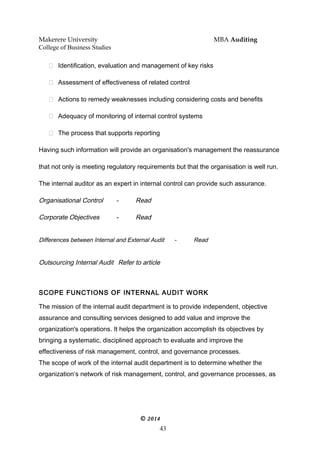 Makerere University MBA Auditing
College of Business Studies
 Identification, evaluation and management of key risks
 Assessment of effectiveness of related control
 Actions to remedy weaknesses including considering costs and benefits
 Adequacy of monitoring of internal control systems
 The process that supports reporting
Having such information will provide an organisation's management the reassurance
that not only is meeting regulatory requirements but that the organisation is well run.
The internal auditor as an expert in internal control can provide such assurance.
Organisational Control - Read
Corporate Objectives - Read
Differences between Internal and External Audit - Read
Outsourcing Internal Audit Refer to article
SCOPE FUNCTIONS OF INTERNAL AUDIT WORK
The mission of the internal audit department is to provide independent, objective
assurance and consulting services designed to add value and improve the
organization's operations. It helps the organization accomplish its objectives by
bringing a systematic, disciplined approach to evaluate and improve the
effectiveness of risk management, control, and governance processes.
The scope of work of the internal audit department is to determine whether the
organization’s network of risk management, control, and governance processes, as
© 2014
43
 