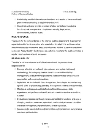 Makerere University MBA Auditing
College of Business Studies
 Periodically provide information on the status and results of the annual audit
plan and the sufficiency of department resources.
 Coordinate with and provide oversight of other control and monitoring
functions (risk management, compliance, security, legal, ethics,
environmental, external audit).
INDEPENDENCE
To provide for the independence of the internal auditing department, its personnel
report to the chief audit executive, who reports functionally to the audit committee
and administratively to the chief executive officer in a manner outlined in the above
section on Accountability. It will include as part of its reports to the audit committee a
regular report on internal audit personnel.
RESPONSIBILITY
The chief audit executive and staff of the internal audit department have
responsibility to:
 Develop a flexible annual audit plan using an appropriate risk-based
methodology, including any risks or control concerns identified by
management, and submit that plan to the audit committee for review and
approval as well as periodic updates.
 Implement the annual audit plan, as approved, including as appropriate any
special tasks or projects requested by management and the audit committee.
 Maintain a professional audit staff with sufficient knowledge, skills,
experience, and professional certifications to meet the requirements of this
Charter.
 Evaluate and assess significant merging/consolidating functions and new or
changing services, processes, operations, and control processes coincident
with their development, implementation, and/or expansion.
 Issue periodic reports to the audit committee and management summarizing
results of audit activities.
© 2014
45
 