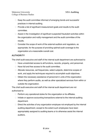 Makerere University MBA Auditing
College of Business Studies
 Keep the audit committee informed of emerging trends and successful
practices in internal auditing.
 Provide a list of significant measurement goals and results to the audit
committee.
 Assist in the investigation of significant suspected fraudulent activities within
the organization and notify management and the audit committee of the
results.
 Consider the scope of work of the external auditors and regulators, as
appropriate, for the purpose of providing optimal audit coverage to the
organization at a reasonable overall cost.
AUTHORITY
The chief audit executive and staff of the internal audit department are authorized to:
 Have unrestricted access to all functions, records, property, and personnel.
 Have full and free access to the audit committee.
 Allocate resources, set frequencies, select subjects, determine scopes of
work, and apply the techniques required to accomplish audit objectives.
 Obtain the necessary assistance of personnel in units of the organization
where they perform audits, as well as other specialized services from within or
outside the organization.
The chief audit executive and staff of the internal audit department are not
authorized to:
 Perform any operational duties for the organization or its affiliates.
 Initiate or approve accounting transactions external to the internal auditing
department.
 Direct the activities of any organization employee not employed by the internal
auditing department, except to the extent such employees have been
appropriately assigned to auditing teams or to otherwise assist the internal
auditors.
© 2014
46
 