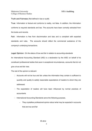 Makerere University MBA Auditing
College of Business Studies
Truth and Fairness (Not defined in law or audit)
True: Information is factual and conforms to reality, not false. In addition, the information
conforms to required standards and law. The accounts have been correctly extracted from
the books and records.
Fair: Information is free from discrimination and bias and is compliant with expected
standards and rules. The accounts should reflect the commercial substance of the
company’s underlying transactions.
Legal Opinion: On the status of true and fair in relation to accounting standards
An International Accounting Standard (IAS) is a declaration by the IASC on behalf of its
constituent professional bodies that save in exceptional circumstances, accounts that do not
give a true and fair view.
The rest of the opinion is relevant:
 Accounts will not be true and fair unless the information they contain is sufficient to
quantity and quality to satisfy reasonable expectations of readers to whom they are
addressed.
 The expectation of readers will have been influenced by normal practices of
accountants
 International Accounting Standards serve the following purposes.
- They crystallise professional opinion about what may be expected in accounts
that are true and fair
© 2014
5
 