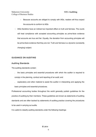 Makerere University MBA Auditing
College of Business Studies
- Because accounts are obliged to comply with IASs, readers will thus expect
the accounts to conform to IASs
 IASs therefore have an indirect but important effect on truth and fairness. The courts
will treat compliance with accepted accounting principles as prima-facie evidence
that accounts are true and fair. Equally, the deviation from accounting principles will
be prima-facie evidence that they are not. Truth and fairness is a dynamic (constantly
changing) subject.
GUIDANCE ON AUDITING
Auditing Standards
The auditing standards contain:
. the basic principles and essential procedures with which the auditor is required to
comply in the planning, conduct and reporting of an audit; and
. explanatory and other material to assist the auditor in interpreting and applying the
basic principles and essential procedures.
Professional accounting bodies throughout the world generally publish guidelines for the
practice of auditing by their members. These guidelines are known as statements of auditing
standards and are often backed by statements of auditing practice covering the procedures
to be used in carrying out audits.
It is useful to classify auditing standards under the following headings:
© 2014
6
 
