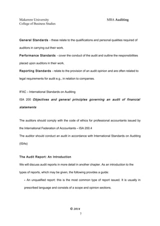 Makerere University MBA Auditing
College of Business Studies
General Standards - these relate to the qualifications and personal qualities required of
auditors in carrying out their work.
Performance Standards - cover the conduct of the audit and outline the responsibilities
placed upon auditors in their work.
Reporting Standards - relate to the provision of an audit opinion and are often related to
legal requirements for audit e.g., in relation to companies.
IFAC – International Standards on Auditing
ISA 200 Objectives and general principles governing an audit of financial
statements
The auditors should comply with the code of ethics for professional accountants issued by
the International Federation of Accountants – ISA 200.4
The auditor should conduct an audit in accordance with International Standards on Auditing
(ISAs)
The Audit Report: An Introduction
We will discuss audit reports in more detail in another chapter. As an introduction to the
types of reports, which may be given, the following provides a guide:
- An unqualified report: this is the most common type of report issued. It is usually in
prescribed language and consists of a scope and opinion sections.
© 2014
7
 