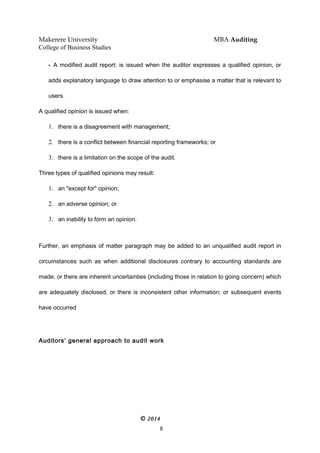 Makerere University MBA Auditing
College of Business Studies
- A modified audit report: is issued when the auditor expresses a qualified opinion, or
adds explanatory language to draw attention to or emphasise a matter that is relevant to
users.
A qualified opinion is issued when:
1. there is a disagreement with management;
2. there is a conflict between financial reporting frameworks; or
3. there is a limitation on the scope of the audit.
Three types of qualified opinions may result:
1. an "except for" opinion;
2. an adverse opinion; or
3. an inability to form an opinion.
Further, an emphasis of matter paragraph may be added to an unqualified audit report in
circumstances such as when additional disclosures contrary to accounting standards are
made; or there are inherent uncertainties (including those in relation to going concern) which
are adequately disclosed; or there is inconsistent other information; or subsequent events
have occurred
Auditors’ general approach to audit work
© 2014
8
 