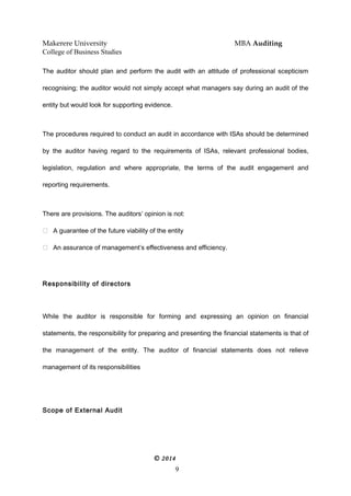 Makerere University MBA Auditing
College of Business Studies
The auditor should plan and perform the audit with an attitude of professional scepticism
recognising; the auditor would not simply accept what managers say during an audit of the
entity but would look for supporting evidence.
The procedures required to conduct an audit in accordance with ISAs should be determined
by the auditor having regard to the requirements of ISAs, relevant professional bodies,
legislation, regulation and where appropriate, the terms of the audit engagement and
reporting requirements.
There are provisions. The auditors’ opinion is not:
 A guarantee of the future viability of the entity
 An assurance of management’s effectiveness and efficiency.
Responsibility of directors
While the auditor is responsible for forming and expressing an opinion on financial
statements, the responsibility for preparing and presenting the financial statements is that of
the management of the entity. The auditor of financial statements does not relieve
management of its responsibilities
Scope of External Audit
© 2014
9
 