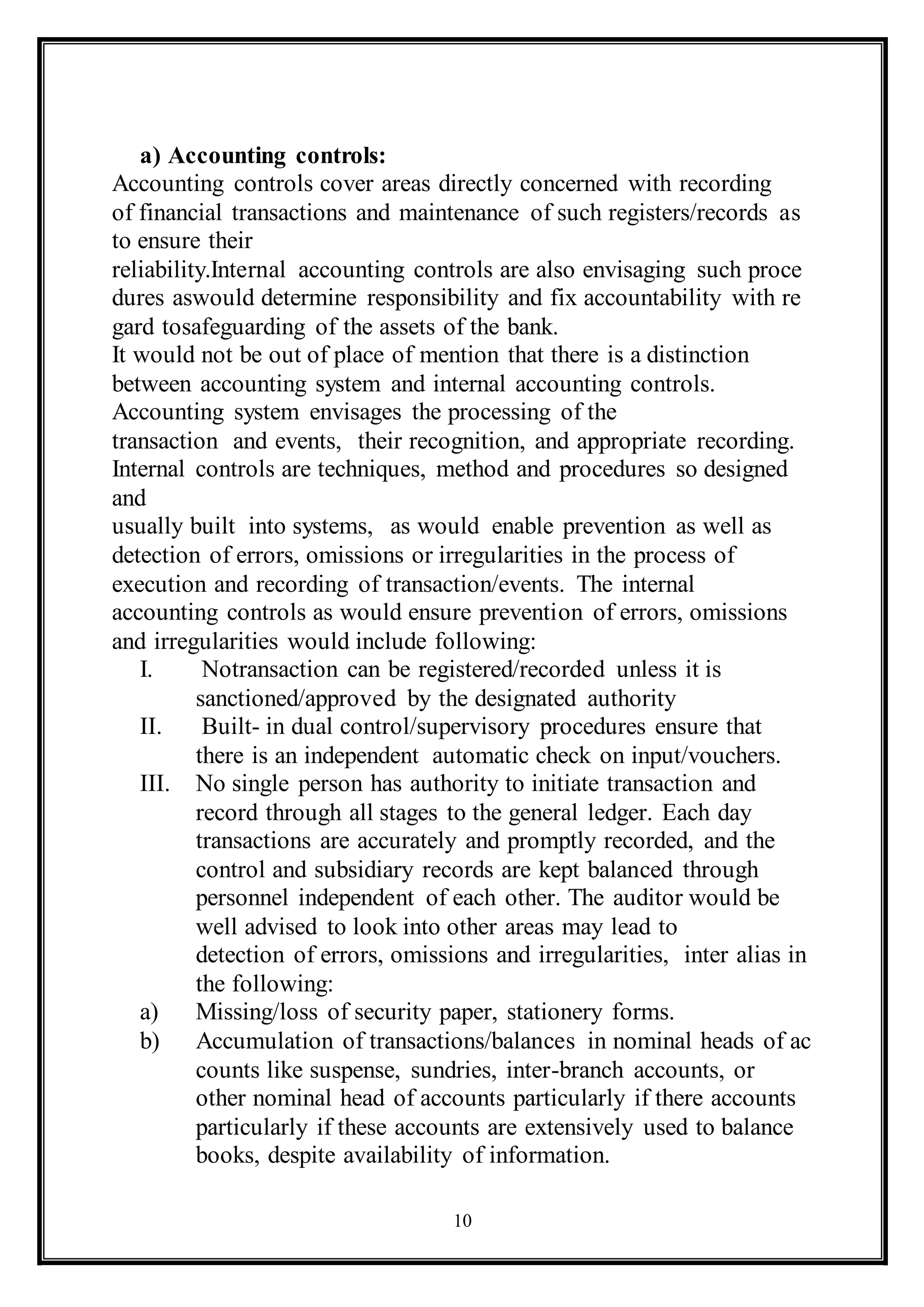 10
a) Accounting controls:
Accounting controls cover areas directly concerned with recording
of financial transactions and maintenance of such registers/records as
to ensure their
reliability.Internal accounting controls are also envisaging such proce
dures aswould determine responsibility and fix accountability with re
gard tosafeguarding of the assets of the bank.
It would not be out of place of mention that there is a distinction
between accounting system and internal accounting controls.
Accounting system envisages the processing of the
transaction and events, their recognition, and appropriate recording.
Internal controls are techniques, method and procedures so designed
and
usually built into systems, as would enable prevention as well as
detection of errors, omissions or irregularities in the process of
execution and recording of transaction/events. The internal
accounting controls as would ensure prevention of errors, omissions
and irregularities would include following:
I. Notransaction can be registered/recorded unless it is
sanctioned/approved by the designated authority
II. Built- in dual control/supervisory procedures ensure that
there is an independent automatic check on input/vouchers.
III. No single person has authority to initiate transaction and
record through all stages to the general ledger. Each day
transactions are accurately and promptly recorded, and the
control and subsidiary records are kept balanced through
personnel independent of each other. The auditor would be
well advised to look into other areas may lead to
detection of errors, omissions and irregularities, inter alias in
the following:
a) Missing/loss of security paper, stationery forms.
b) Accumulation of transactions/balances in nominal heads of ac
counts like suspense, sundries, inter-branch accounts, or
other nominal head of accounts particularly if there accounts
particularly if these accounts are extensively used to balance
books, despite availability of information.
 