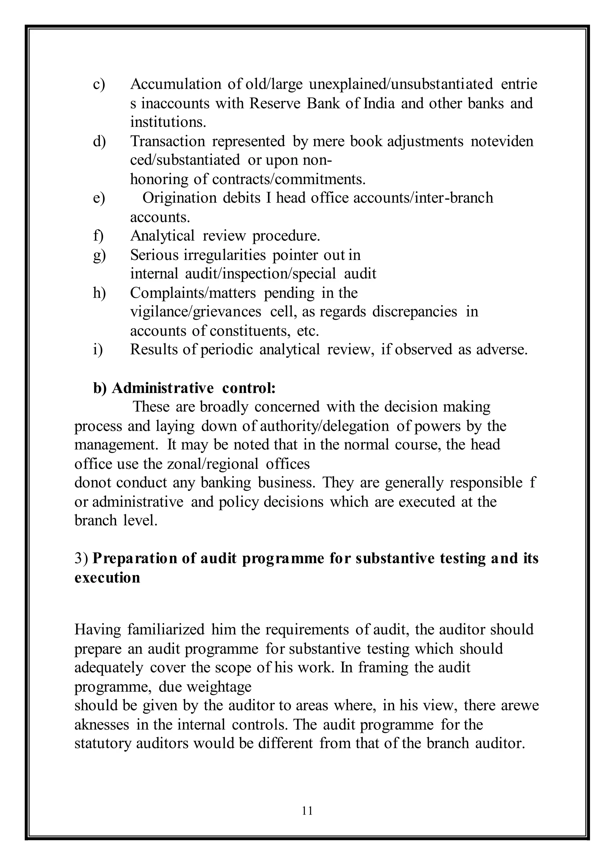 11
c) Accumulation of old/large unexplained/unsubstantiated entrie
s inaccounts with Reserve Bank of India and other banks and
institutions.
d) Transaction represented by mere book adjustments noteviden
ced/substantiated or upon non-
honoring of contracts/commitments.
e) Origination debits I head office accounts/inter-branch
accounts.
f) Analytical review procedure.
g) Serious irregularities pointer out in
internal audit/inspection/special audit
h) Complaints/matters pending in the
vigilance/grievances cell, as regards discrepancies in
accounts of constituents, etc.
i) Results of periodic analytical review, if observed as adverse.
b) Administrative control:
These are broadly concerned with the decision making
process and laying down of authority/delegation of powers by the
management. It may be noted that in the normal course, the head
office use the zonal/regional offices
donot conduct any banking business. They are generally responsible f
or administrative and policy decisions which are executed at the
branch level.
3) Preparation of audit programme for substantive testing and its
execution
Having familiarized him the requirements of audit, the auditor should
prepare an audit programme for substantive testing which should
adequately cover the scope of his work. In framing the audit
programme, due weightage
should be given by the auditor to areas where, in his view, there arewe
aknesses in the internal controls. The audit programme for the
statutory auditors would be different from that of the branch auditor.
 