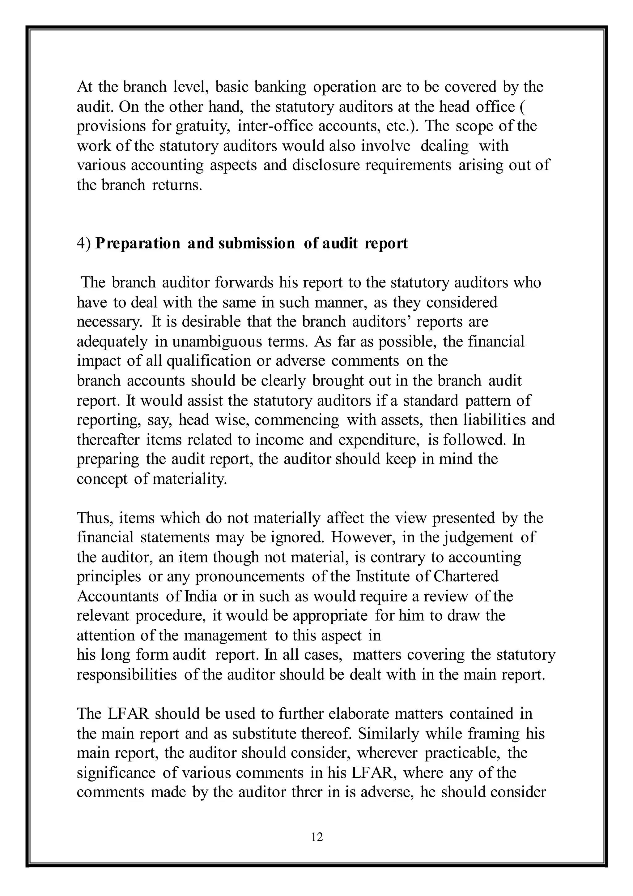 12
At the branch level, basic banking operation are to be covered by the
audit. On the other hand, the statutory auditors at the head office (
provisions for gratuity, inter-office accounts, etc.). The scope of the
work of the statutory auditors would also involve dealing with
various accounting aspects and disclosure requirements arising out of
the branch returns.
4) Preparation and submission of audit report
The branch auditor forwards his report to the statutory auditors who
have to deal with the same in such manner, as they considered
necessary. It is desirable that the branch auditors’ reports are
adequately in unambiguous terms. As far as possible, the financial
impact of all qualification or adverse comments on the
branch accounts should be clearly brought out in the branch audit
report. It would assist the statutory auditors if a standard pattern of
reporting, say, head wise, commencing with assets, then liabilities and
thereafter items related to income and expenditure, is followed. In
preparing the audit report, the auditor should keep in mind the
concept of materiality.
Thus, items which do not materially affect the view presented by the
financial statements may be ignored. However, in the judgement of
the auditor, an item though not material, is contrary to accounting
principles or any pronouncements of the Institute of Chartered
Accountants of India or in such as would require a review of the
relevant procedure, it would be appropriate for him to draw the
attention of the management to this aspect in
his long form audit report. In all cases, matters covering the statutory
responsibilities of the auditor should be dealt with in the main report.
The LFAR should be used to further elaborate matters contained in
the main report and as substitute thereof. Similarly while framing his
main report, the auditor should consider, wherever practicable, the
significance of various comments in his LFAR, where any of the
comments made by the auditor threr in is adverse, he should consider
 