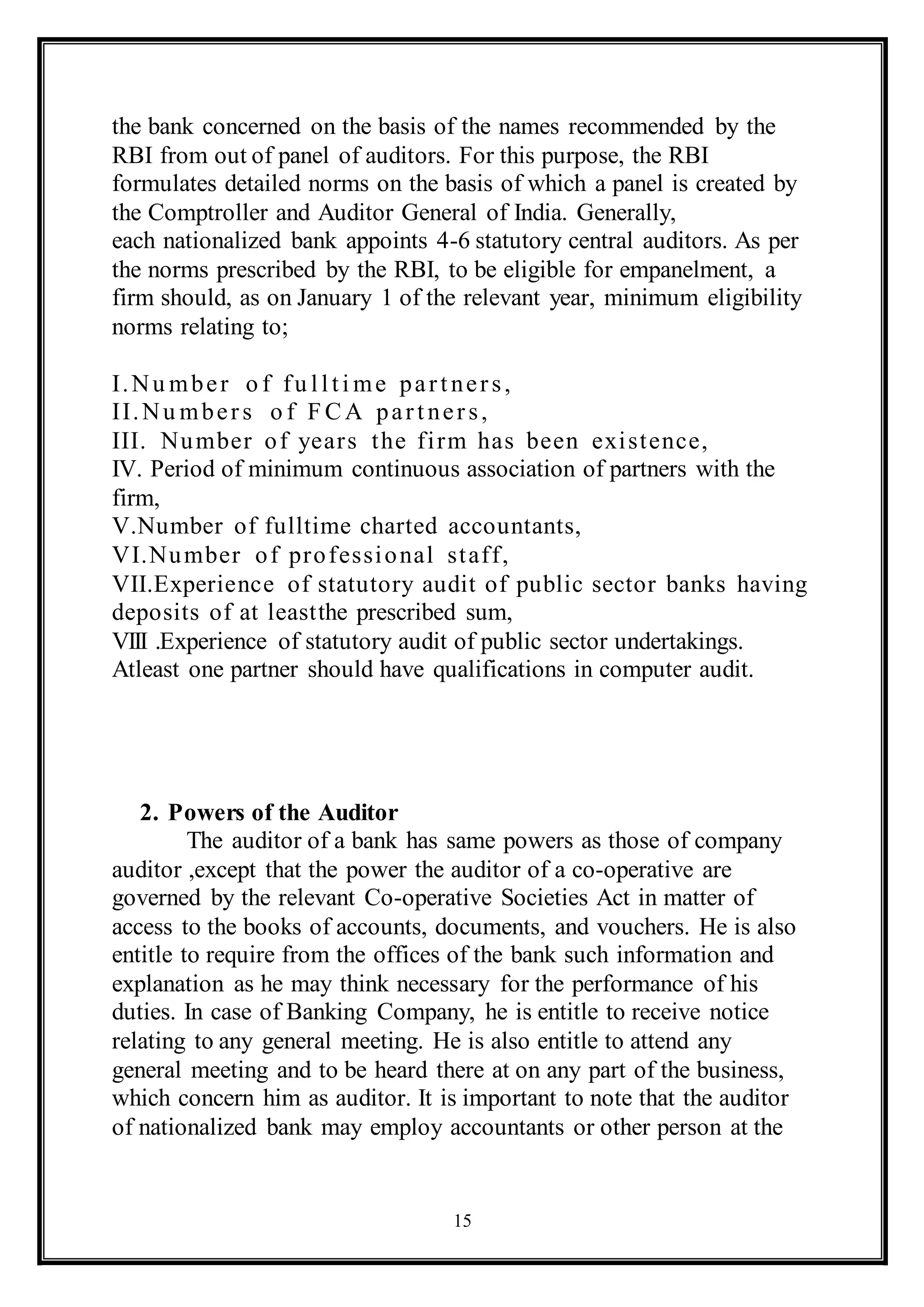15
the bank concerned on the basis of the names recommended by the
RBI from out of panel of auditors. For this purpose, the RBI
formulates detailed norms on the basis of which a panel is created by
the Comptroller and Auditor General of India. Generally,
each nationalized bank appoints 4-6 statutory central auditors. As per
the norms prescribed by the RBI, to be eligible for empanelment, a
firm should, as on January 1 of the relevant year, minimum eligibility
norms relating to;
I.Nu mber o f fu llti me part ners,
II.Nu mbers o f F CA partners,
III. Number of years the firm has been existence,
IV. Period of minimum continuous association of partners with the
firm,
V.Number of fulltime charted accountants,
VI.Number of professional staff,
VII.Experience of statutory audit of public sector banks having
deposits of at leastthe prescribed sum,
VIII .Experience of statutory audit of public sector undertakings.
Atleast one partner should have qualifications in computer audit.
2. Powers of the Auditor
The auditor of a bank has same powers as those of company
auditor ,except that the power the auditor of a co-operative are
governed by the relevant Co-operative Societies Act in matter of
access to the books of accounts, documents, and vouchers. He is also
entitle to require from the offices of the bank such information and
explanation as he may think necessary for the performance of his
duties. In case of Banking Company, he is entitle to receive notice
relating to any general meeting. He is also entitle to attend any
general meeting and to be heard there at on any part of the business,
which concern him as auditor. It is important to note that the auditor
of nationalized bank may employ accountants or other person at the
 