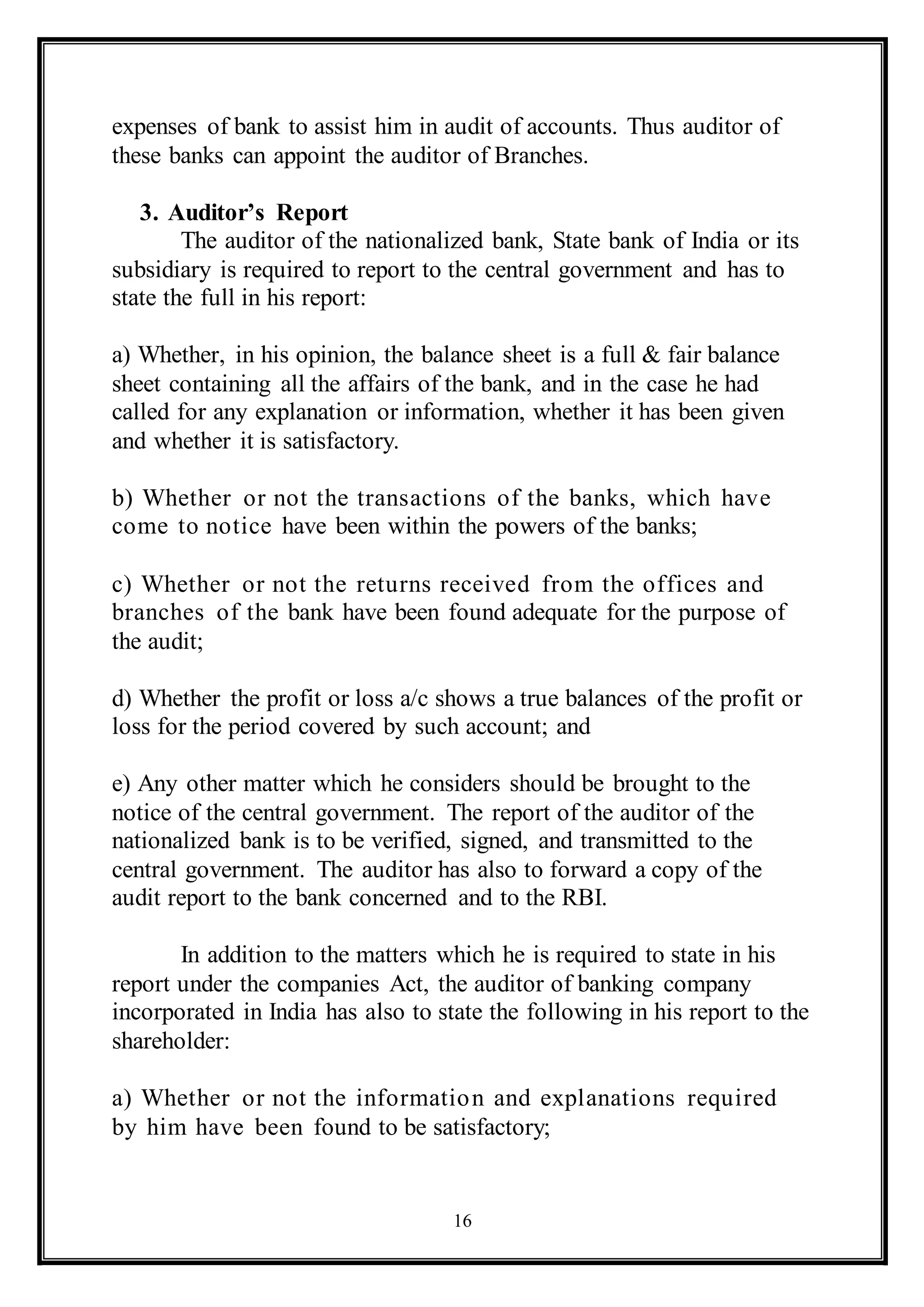 16
expenses of bank to assist him in audit of accounts. Thus auditor of
these banks can appoint the auditor of Branches.
3. Auditor’s Report
The auditor of the nationalized bank, State bank of India or its
subsidiary is required to report to the central government and has to
state the full in his report:
a) Whether, in his opinion, the balance sheet is a full & fair balance
sheet containing all the affairs of the bank, and in the case he had
called for any explanation or information, whether it has been given
and whether it is satisfactory.
b) Whether or not the transactions of the banks, which have
come to notice have been within the powers of the banks;
c) Whether or not the returns received from the offices and
branches of the bank have been found adequate for the purpose of
the audit;
d) Whether the profit or loss a/c shows a true balances of the profit or
loss for the period covered by such account; and
e) Any other matter which he considers should be brought to the
notice of the central government. The report of the auditor of the
nationalized bank is to be verified, signed, and transmitted to the
central government. The auditor has also to forward a copy of the
audit report to the bank concerned and to the RBI.
In addition to the matters which he is required to state in his
report under the companies Act, the auditor of banking company
incorporated in India has also to state the following in his report to the
shareholder:
a) Whether or not the information and explanations required
by him have been found to be satisfactory;
 